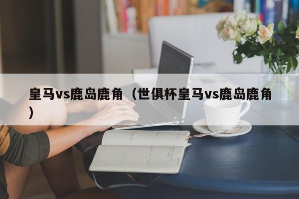 皇马vs鹿岛鹿角（世俱杯皇马vs鹿岛鹿角）