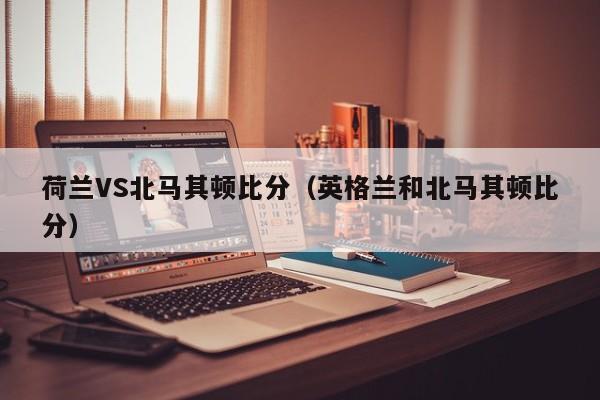 荷兰VS北马其顿比分（英格兰和北马其顿比分）