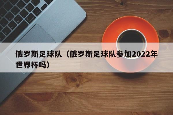 俄罗斯足球队（俄罗斯足球队参加2022年世界杯吗）