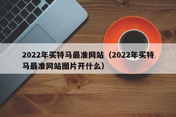 2022年买特马最准网站（2022年买特马最准网站图片开什么）