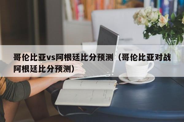 哥伦比亚vs阿根廷比分预测（哥伦比亚对战阿根廷比分预测）