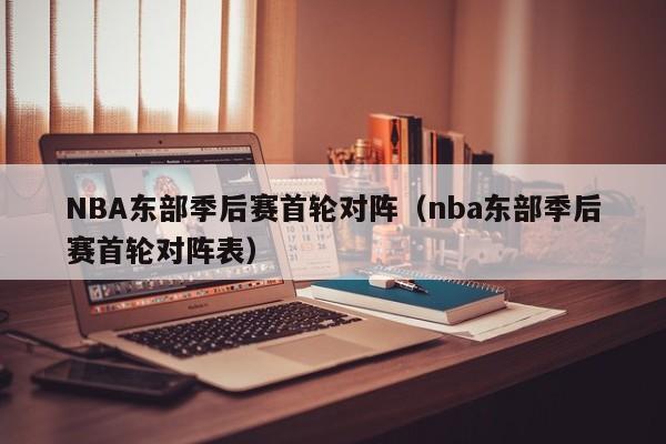 NBA东部季后赛首轮对阵（nba东部季后赛首轮对阵表）