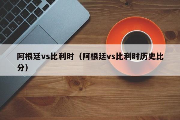 阿根廷vs比利时（阿根廷vs比利时历史比分）