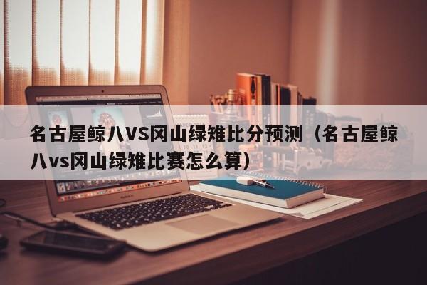 名古屋鲸八VS冈山绿雉比分预测（名古屋鲸八vs冈山绿雉比赛怎么算）