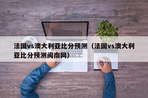 法国vs澳大利亚比分预测（法国vs澳大利亚比分预测闽南网）