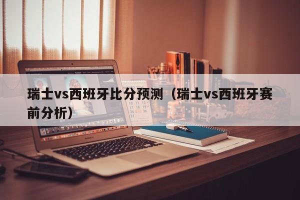 瑞士vs西班牙比分预测（瑞士vs西班牙赛前分析）