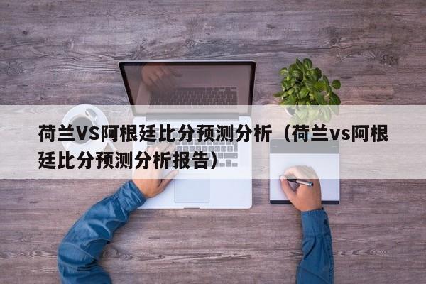 荷兰VS阿根廷比分预测分析（荷兰vs阿根廷比分预测分析报告）