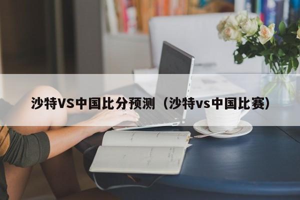 沙特VS中国比分预测（沙特vs中国比赛）