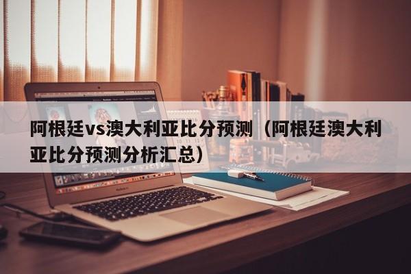 阿根廷vs澳大利亚比分预测（阿根廷澳大利亚比分预测分析汇总）