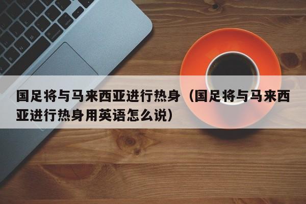 国足将与马来西亚进行热身（国足将与马来西亚进行热身用英语怎么说）