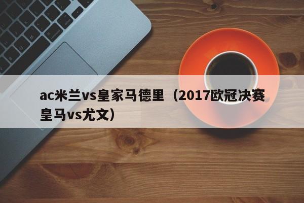 ac米兰vs皇家马德里（2017欧冠决赛皇马vs尤文）