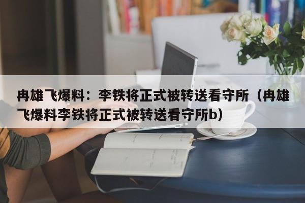 冉雄飞爆料：李铁将正式被转送看守所（冉雄飞爆料李铁将正式被转送看守所b）