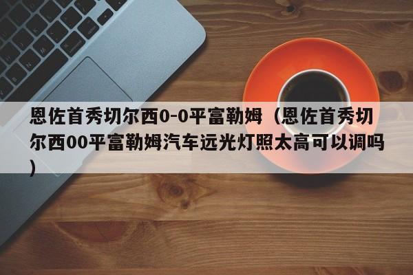 恩佐首秀切尔西0-0平富勒姆（恩佐首秀切尔西00平富勒姆汽车远光灯照太高可以调吗）