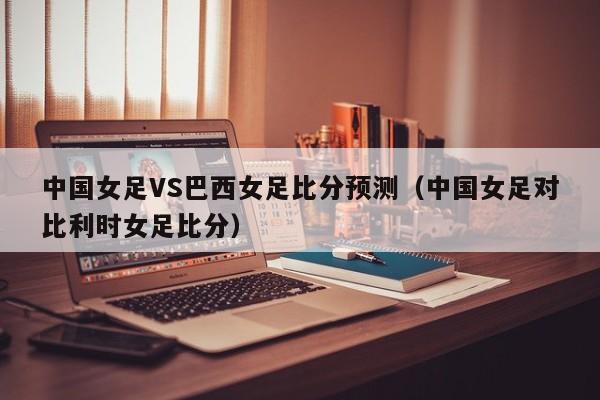 中国女足VS巴西女足比分预测（中国女足对比利时女足比分）