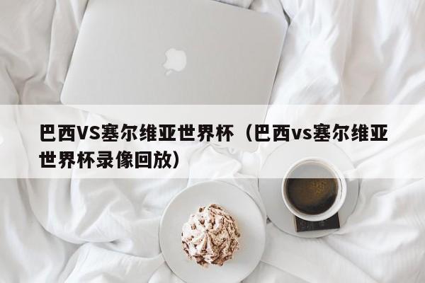 巴西VS塞尔维亚世界杯（巴西vs塞尔维亚世界杯录像回放）