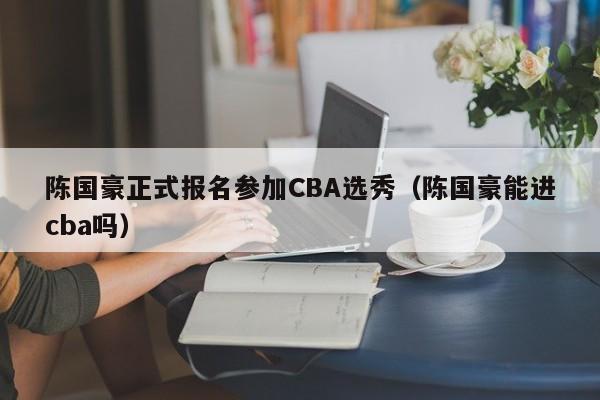 陈国豪正式报名参加CBA选秀（陈国豪能进cba吗）