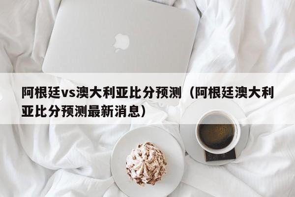 阿根廷vs澳大利亚比分预测（阿根廷澳大利亚比分预测最新消息）