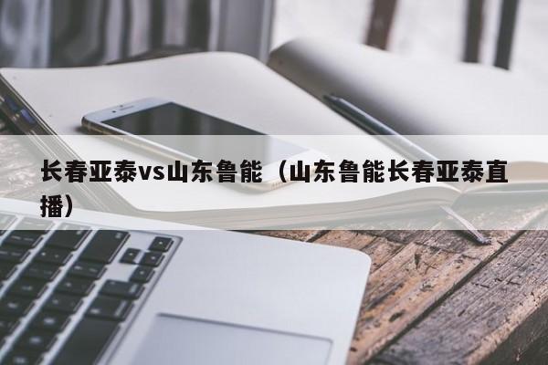 长春亚泰vs山东鲁能（山东鲁能长春亚泰直播）