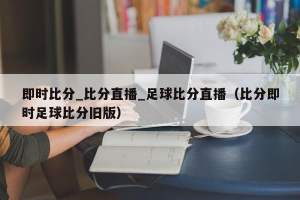 即时比分_比分直播_足球比分直播（比分即时足球比分旧版）