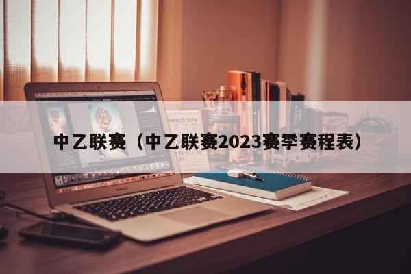 中乙联赛（中乙联赛2023赛季赛程表）