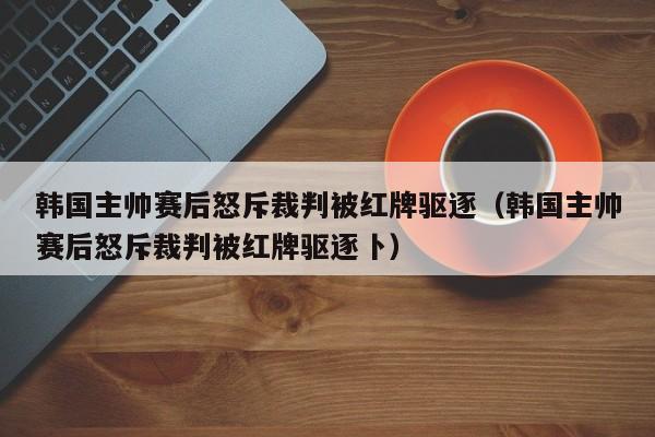 韩国主帅赛后怒斥裁判被红牌驱逐（韩国主帅赛后怒斥裁判被红牌驱逐卜）