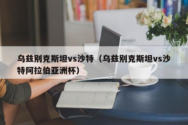 乌兹别克斯坦vs沙特（乌兹别克斯坦vs沙特阿拉伯亚洲杯）