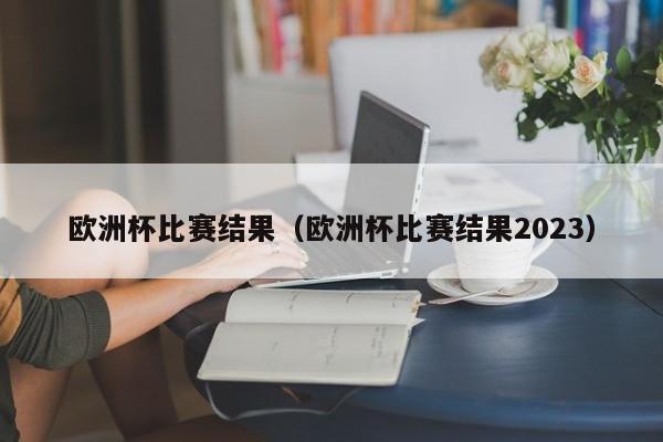 欧洲杯比赛结果（欧洲杯比赛结果2023）