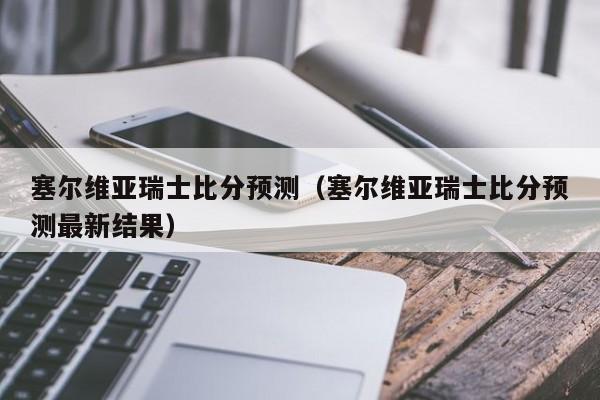 塞尔维亚瑞士比分预测（塞尔维亚瑞士比分预测最新结果）