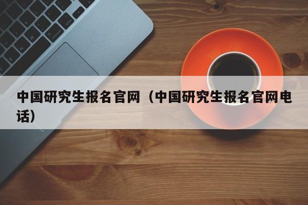 中国研究生报名官网（中国研究生报名官网电话）