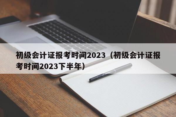 初级会计证报考时间2023（初级会计证报考时间2023下半年）