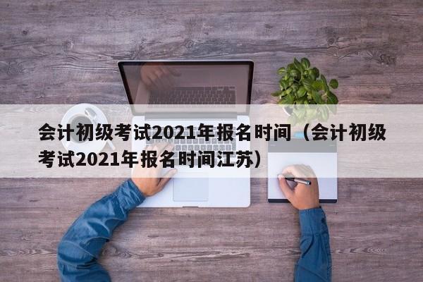 会计初级考试2021年报名时间（会计初级考试2021年报名时间江苏）