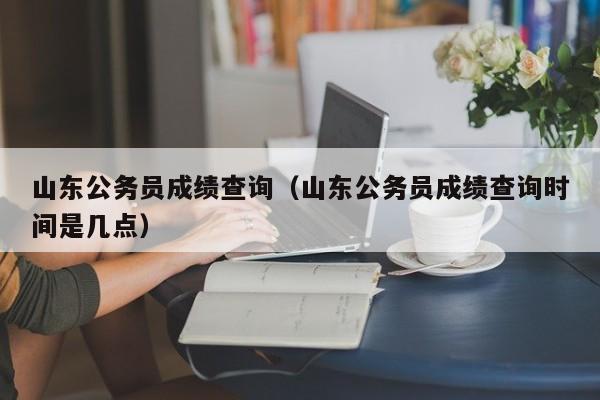 山东公务员成绩查询（山东公务员成绩查询时间是几点）