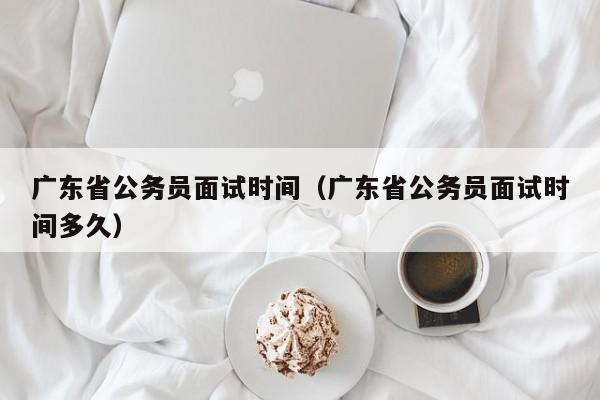 广东省公务员面试时间（广东省公务员面试时间多久）