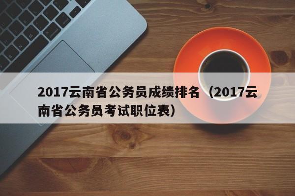 2017云南省公务员成绩排名（2017云南省公务员考试职位表）