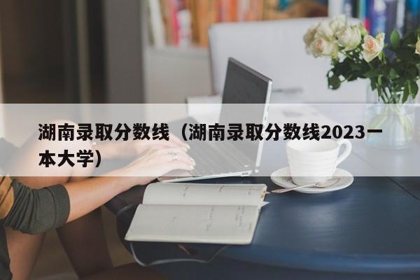 湖南录取分数线（湖南录取分数线2023一本大学）