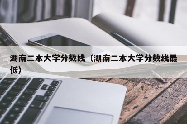 湖南二本大学分数线（湖南二本大学分数线最低）