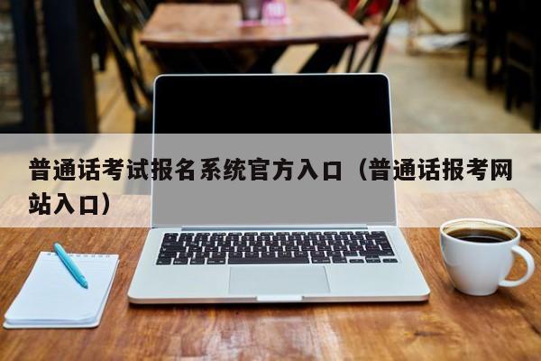 普通话考试报名系统官方入口（普通话报考网站入口）