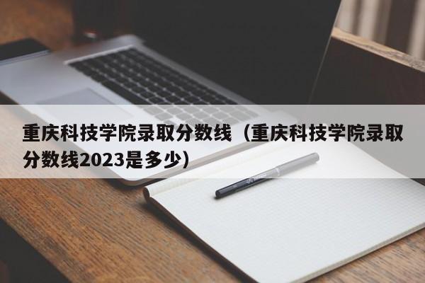 重庆科技学院录取分数线（重庆科技学院录取分数线2023是多少）