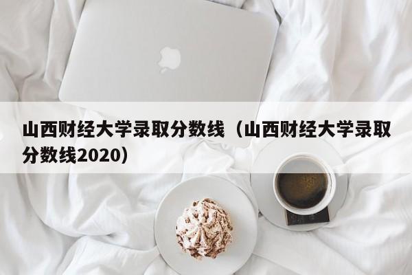 山西财经大学录取分数线（山西财经大学录取分数线2020）