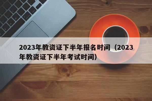 2023年教资证下半年报名时间（2023年教资证下半年考试时间）