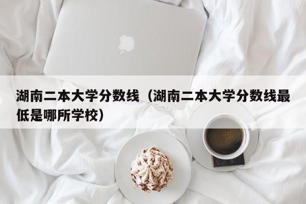 湖南二本大学分数线（湖南二本大学分数线最低是哪所学校）