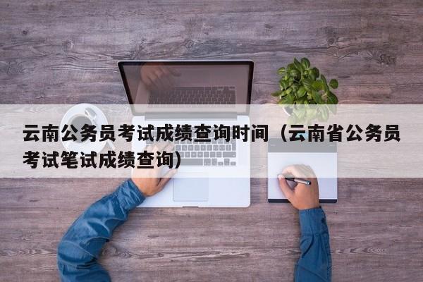 云南公务员考试成绩查询时间（云南省公务员考试笔试成绩查询）