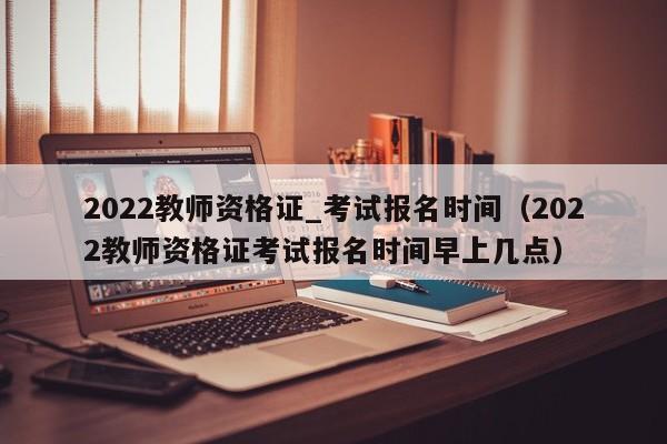 2022教师资格证_考试报名时间（2022教师资格证考试报名时间早上几点）