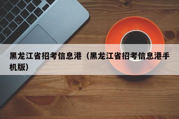 黑龙江省招考信息港（黑龙江省招考信息港手机版）