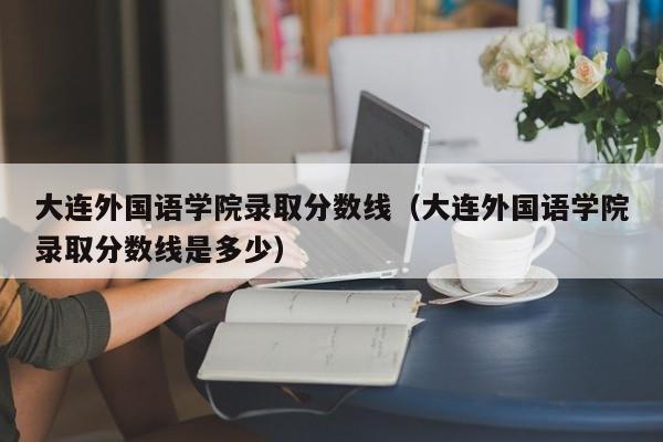 大连外国语学院录取分数线（大连外国语学院录取分数线是多少）