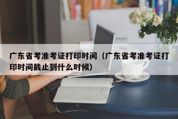 广东省考准考证打印时间（广东省考准考证打印时间截止到什么时候）