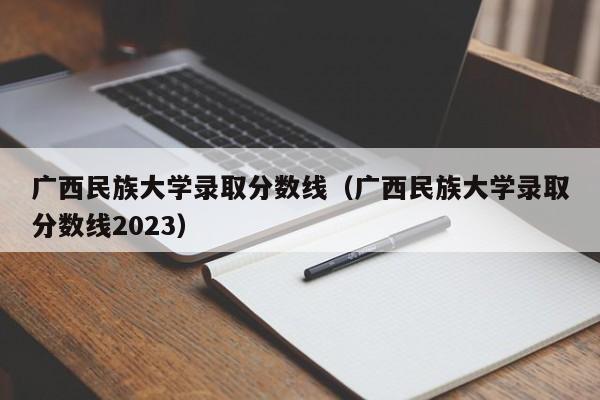 广西民族大学录取分数线（广西民族大学录取分数线2023）