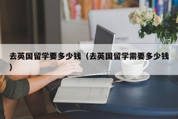 去英国留学要多少钱（去英国留学需要多少钱）