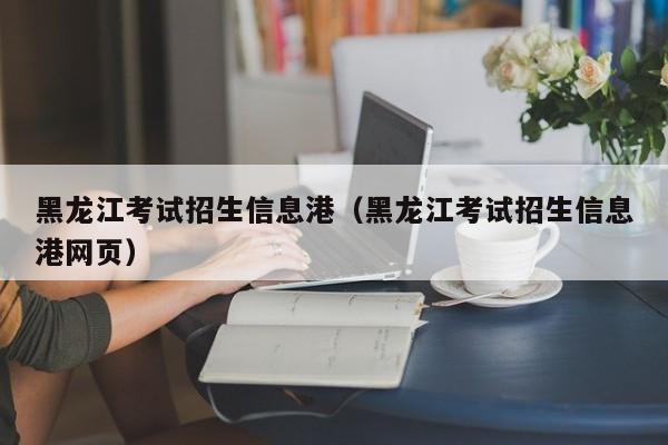 黑龙江考试招生信息港（黑龙江考试招生信息港网页）