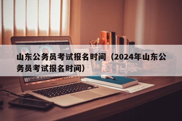 山东公务员考试报名时间（2024年山东公务员考试报名时间）